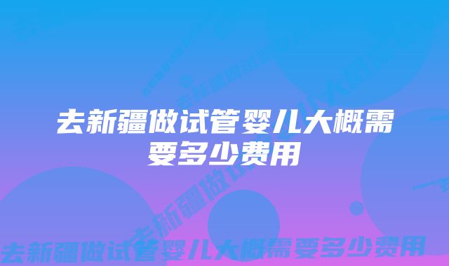 去新疆做试管婴儿大概需要多少费用