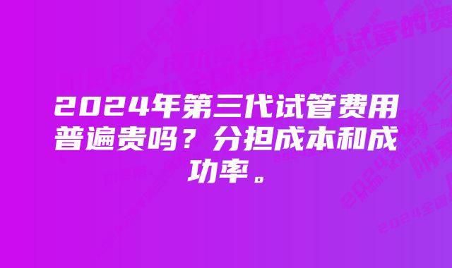 2024年第三代试管费用普遍贵吗？分担成本和成功率。