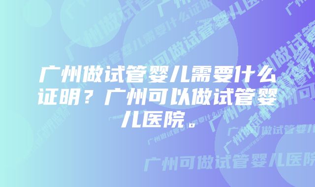 广州做试管婴儿需要什么证明？广州可以做试管婴儿医院。