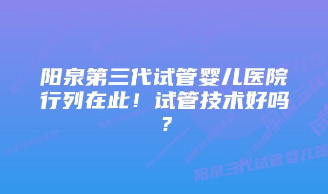 阳泉第三代试管婴儿医院行列在此！试管技术好吗？