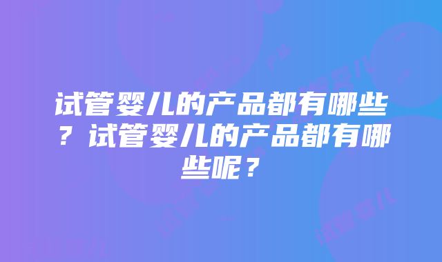 试管婴儿的产品都有哪些？试管婴儿的产品都有哪些呢？