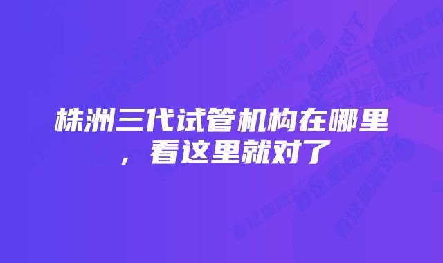 株洲三代试管机构在哪里，看这里就对了