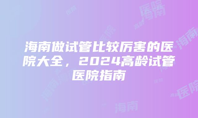 海南做试管比较厉害的医院大全，2024高龄试管医院指南