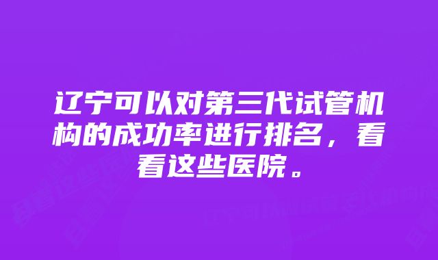 辽宁可以对第三代试管机构的成功率进行排名，看看这些医院。