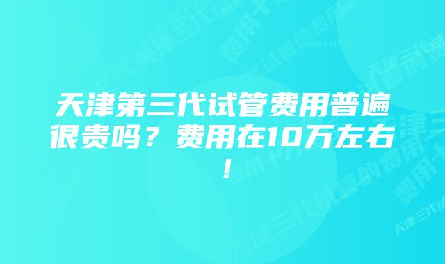 天津第三代试管费用普遍很贵吗？费用在10万左右！