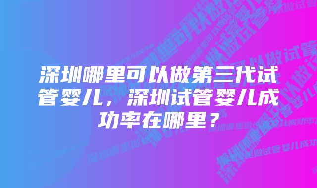 深圳哪里可以做第三代试管婴儿，深圳试管婴儿成功率在哪里？