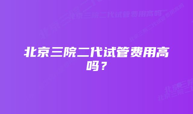 北京三院二代试管费用高吗？