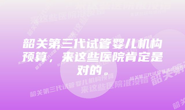 韶关第三代试管婴儿机构预算，来这些医院肯定是对的。