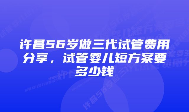 许昌56岁做三代试管费用分享，试管婴儿短方案要多少钱