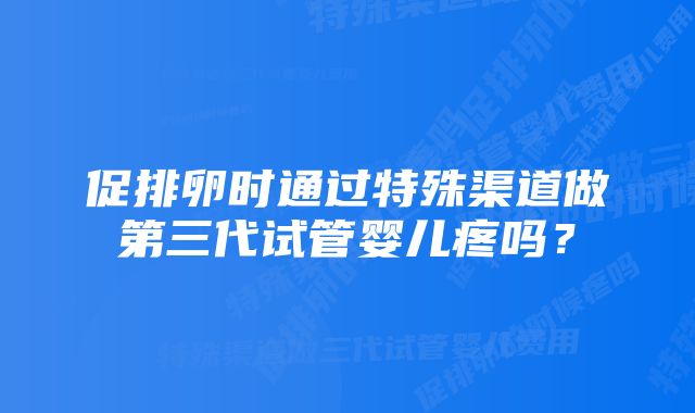 促排卵时通过特殊渠道做第三代试管婴儿疼吗？