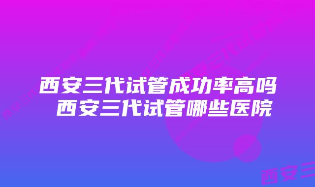 西安三代试管成功率高吗 西安三代试管哪些医院