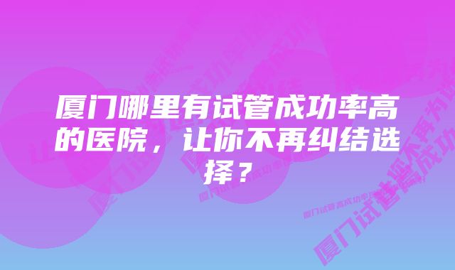 厦门哪里有试管成功率高的医院，让你不再纠结选择？