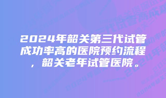 2024年韶关第三代试管成功率高的医院预约流程，韶关老年试管医院。