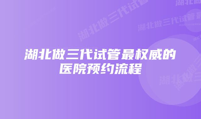 湖北做三代试管最权威的医院预约流程