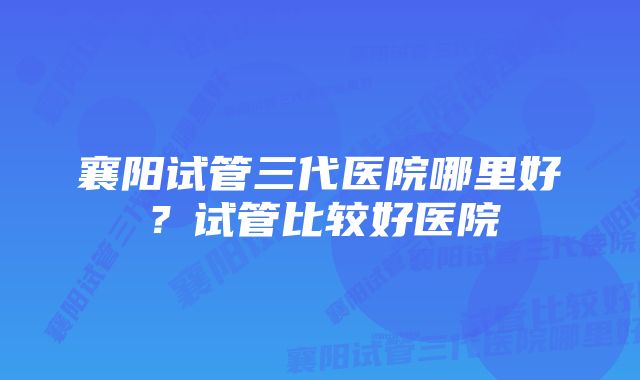 襄阳试管三代医院哪里好？试管比较好医院