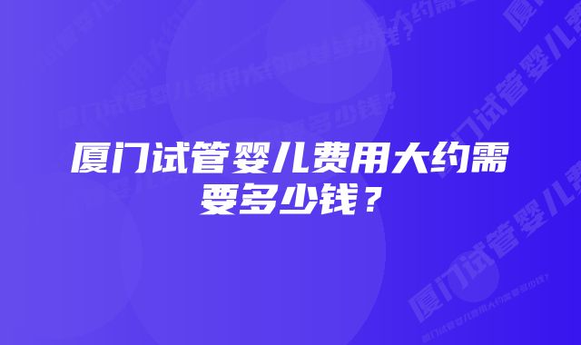 厦门试管婴儿费用大约需要多少钱？