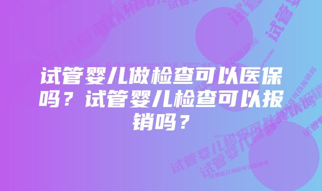 试管婴儿做检查可以医保吗？试管婴儿检查可以报销吗？