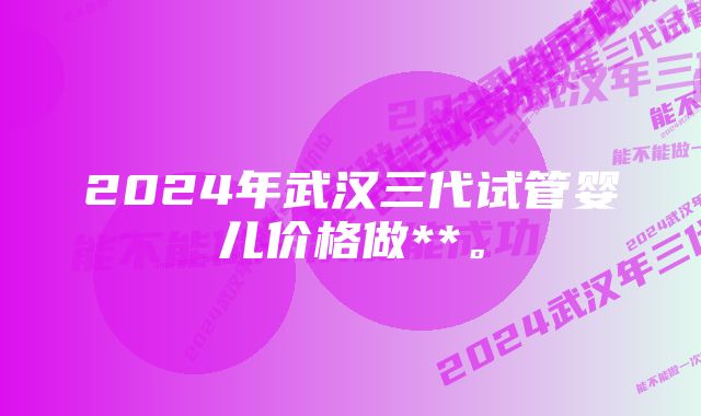 2024年武汉三代试管婴儿价格做**。