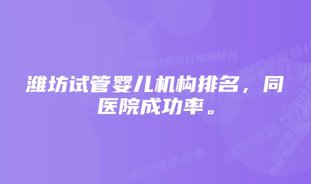 潍坊试管婴儿机构排名，同医院成功率。