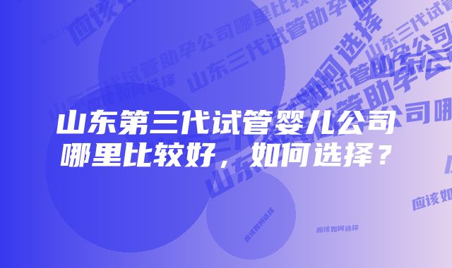 山东第三代试管婴儿公司哪里比较好，如何选择？