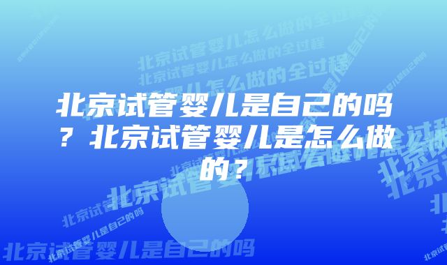 北京试管婴儿是自己的吗？北京试管婴儿是怎么做的？