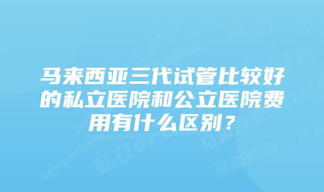 马来西亚三代试管比较好的私立医院和公立医院费用有什么区别？