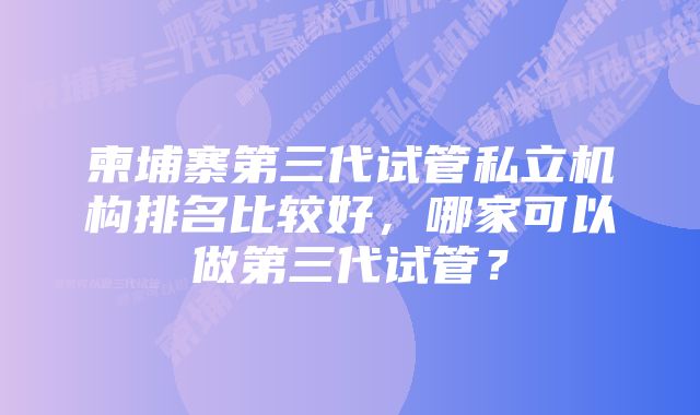 柬埔寨第三代试管私立机构排名比较好，哪家可以做第三代试管？