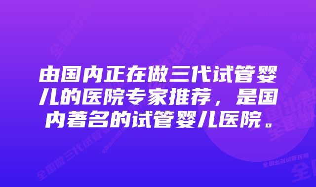 由国内正在做三代试管婴儿的医院专家推荐，是国内著名的试管婴儿医院。