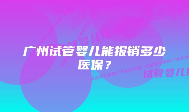 广州试管婴儿能报销多少医保？