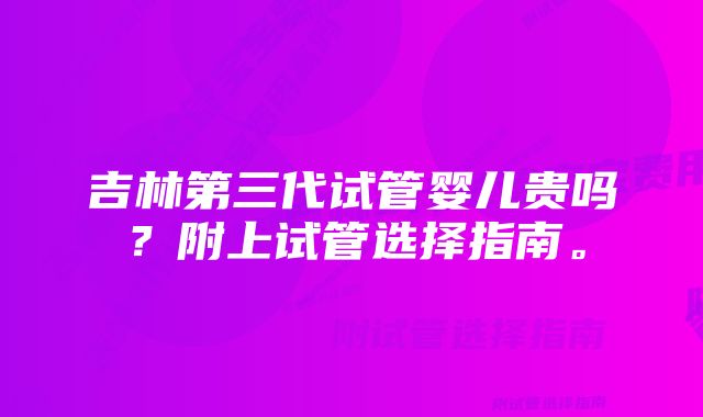 吉林第三代试管婴儿贵吗？附上试管选择指南。