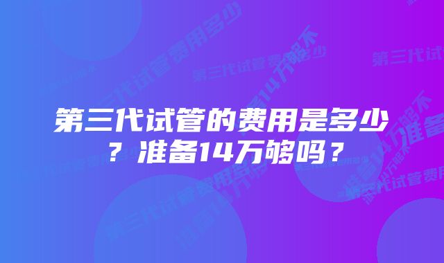 第三代试管的费用是多少？准备14万够吗？