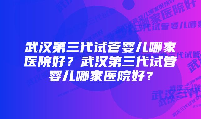 武汉第三代试管婴儿哪家医院好？武汉第三代试管婴儿哪家医院好？