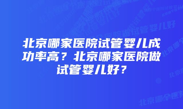 北京哪家医院试管婴儿成功率高？北京哪家医院做试管婴儿好？