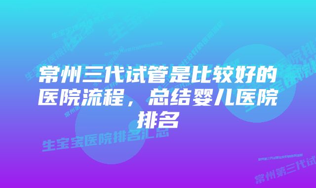 常州三代试管是比较好的医院流程，总结婴儿医院排名