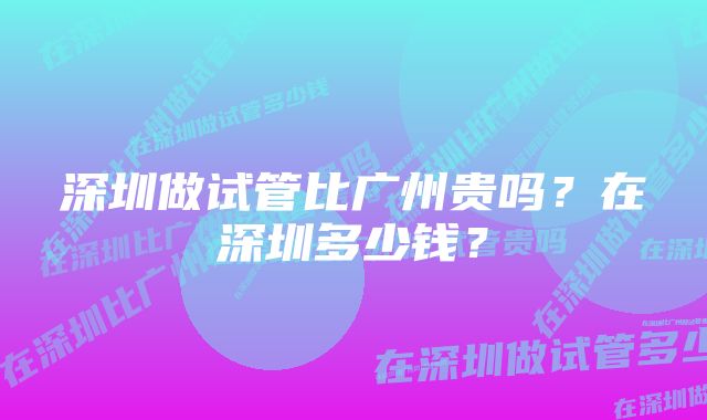 深圳做试管比广州贵吗？在深圳多少钱？