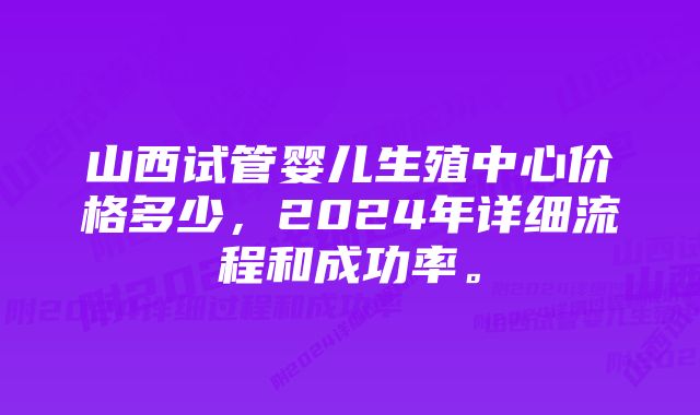 山西试管婴儿生殖中心价格多少，2024年详细流程和成功率。