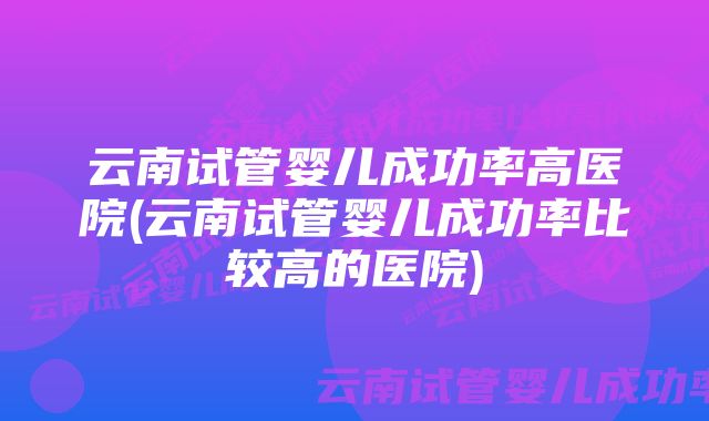 云南试管婴儿成功率高医院(云南试管婴儿成功率比较高的医院)