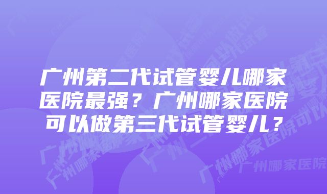 广州第二代试管婴儿哪家医院最强？广州哪家医院可以做第三代试管婴儿？