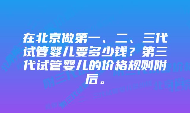 在北京做第一、二、三代试管婴儿要多少钱？第三代试管婴儿的价格规则附后。