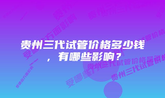 贵州三代试管价格多少钱，有哪些影响？