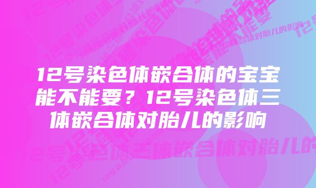 12号染色体嵌合体的宝宝能不能要？12号染色体三体嵌合体对胎儿的影响