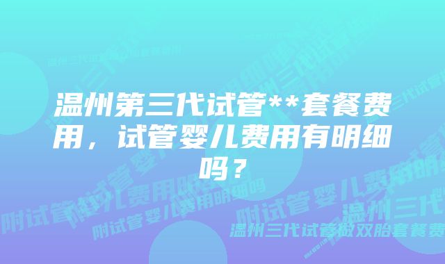 温州第三代试管**套餐费用，试管婴儿费用有明细吗？