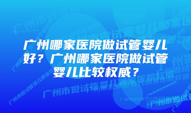 广州哪家医院做试管婴儿好？广州哪家医院做试管婴儿比较权威？