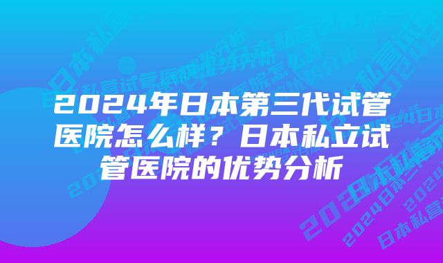 2024年日本第三代试管医院怎么样？日本私立试管医院的优势分析