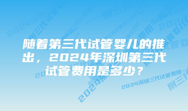 随着第三代试管婴儿的推出，2024年深圳第三代试管费用是多少？