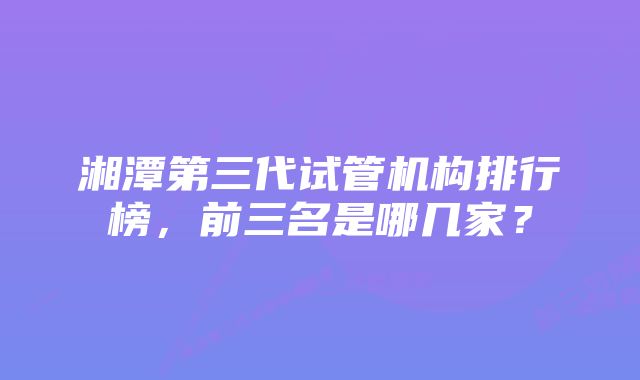 湘潭第三代试管机构排行榜，前三名是哪几家？