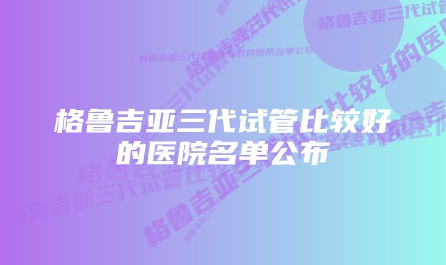 格鲁吉亚三代试管比较好的医院名单公布