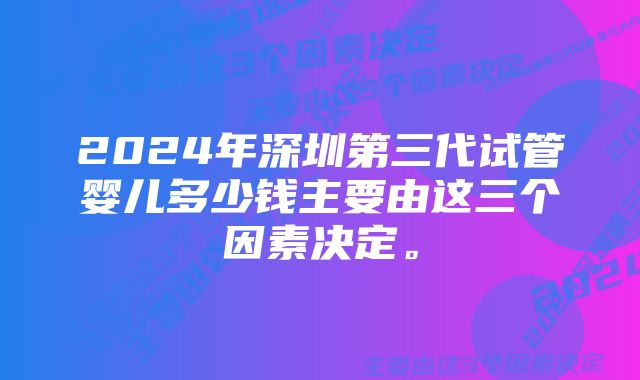 2024年深圳第三代试管婴儿多少钱主要由这三个因素决定。