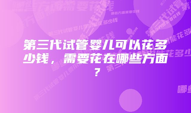 第三代试管婴儿可以花多少钱，需要花在哪些方面？