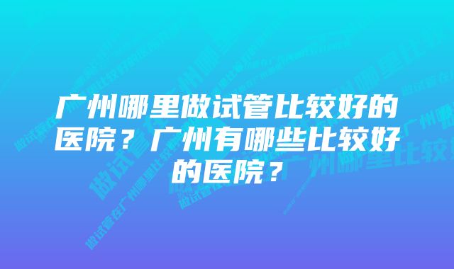 广州哪里做试管比较好的医院？广州有哪些比较好的医院？